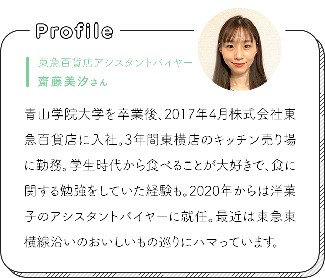 東急百貨店アシスタントバイヤー齋藤美汐さん 青山学院大学を卒業後、2017年4月株式会社東急百貨店に入社。3年間東横店のキッチン売り場に勤務。学生時代から食べることが大好きで、食に関する勉強をしていた経験も。2020年からは洋菓子のアシスタントバイヤーに就任。最近は東急東横線沿いのおいしいもの巡りにハマっています。