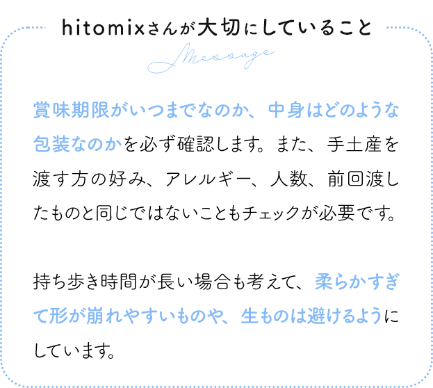 hitomixさんが大切にしていること 賞味期限がいつまでなのか、中身はどのような包装なのかを必ず確認します。また、手土産を渡す方の好み、アレルギー、人数、前回渡したものと同じではないこともチェックが必要です。持ち歩き時間が長い場合も考えて、柔らかすぎて形が崩れやすいものや、生ものは避けるようにしています。