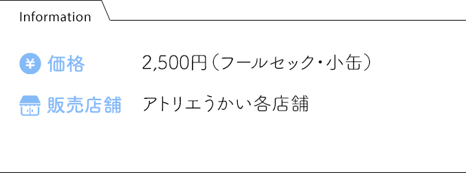 Information 価格:2,500円（フールセック・小缶） 販売店舗:アトリエうかい各店舗