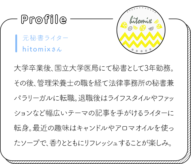元秘書ライターhitomixさん 大学卒業後、国立大学医局にて秘書として3年勤務。その後、管理栄養士の職を経て法律事務所の秘書兼パラリーガルに転職。退職後はライフスタイルやファッションなど幅広いテーマの記事を手がけるライターに転身。最近の趣味はキャンドルやアロマオイルを使ったソープで、香りとともにリフレッシュすることが楽しみ。
