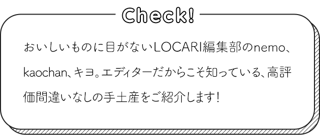 おいしいものに目がないLOCARI編集部のnemo、kaochan、キヨ。エディターだからこそ知っている、高評価間違いなしの手土産をご紹介します！