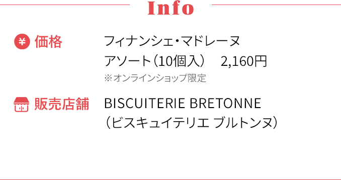 [Info] ・価格〜フィナンシェ・マドレーヌアソート（10個入） 2,160円 ※オンラインショップ限定 ・販売店舗〜BISCUITERIE BRETONNE（ビスキュイテリエ ブルトンヌ）