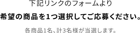 下記リンクのフォームより希望の商品を1つ選択してご応募ください。各商品1名、計3名様が当選します。