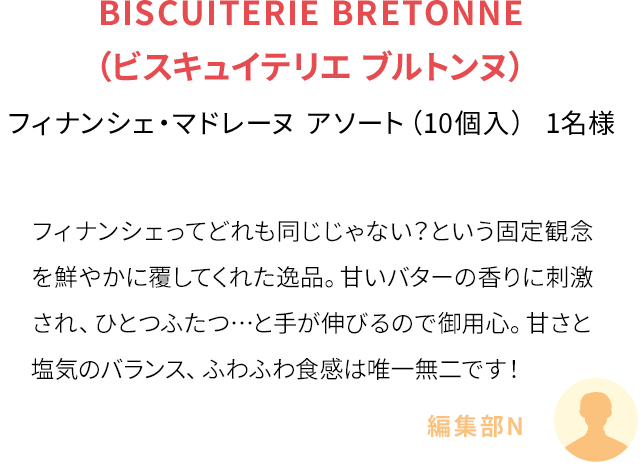 フィナンシェってどれも同じじゃない？という固定観念を鮮やかに覆してくれた逸品。甘いバターの香りに刺激され、ひとつふたつ…と手が伸びるので御用心。甘さと塩気のバランス、ふわふわ食感は唯一無二です！(編集部N)