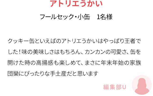クッキー缶といえばのアトリエうかいはやっぱり王者でした！味の美味しさはもちろん、カンカンの可愛さ、缶を開けた時の高揚感も楽しめて、まさに年末年始の家族団欒にぴったりな手土産だと思います(編集部U)