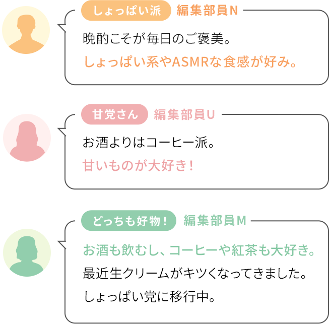 [しょっぱい派]編集部員N〜晩酌こそが毎日のご褒美。しょっぱい系やASMRな食感が好み。 / [甘党さん]編集部員U〜お酒よりはコーヒー派。甘いものが大好き！ / [どっちも好物！]編集部員M〜お酒も飲むし、コーヒーや紅茶も大好き。最近生クリームがキツくなってきました。しょっぱい党に移行中。