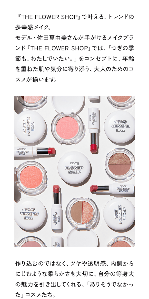 「THE FLOWER SHOP」で叶える、トレンドの多幸感メイク。モデル・佐田真由美さんが手がけるメイクブランド『THE FLOWER SHOP』では、「つぎの季節も、わたしでいたい。」をコンセプトに、年齢を重ねた肌や気分に寄り添う、大人のためのコスメが揃います。作り込むのではなく、ツヤや透明感、内側からにじむような柔らかさを大切に、自分の等身大の魅力を引き出してくれる、「ありそうでなかった」コスメたち。
