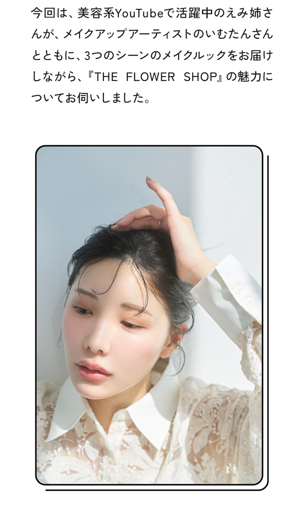 今回は、美容系YouTubeで活躍中のえみ姉さんが、メイクアップアーティストのいむたんさんとともに、3つのシーンのメイクルックをお届けしながら、『THE FLOWER SHOP』の魅力についてお伺いしました。