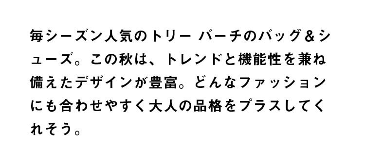 毎シーズン人気のトリー バーチのバッグ＆シューズ。この秋は、トレンドと機能性を兼ね備えたデザインが豊富。どんなファッションにも合わせやすく大人の品格をプラスしてくれそう。