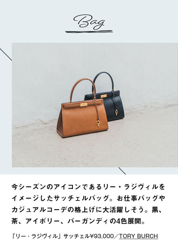 Bag 今シーズンのアイコンであるリー・ラジヴィルをイメージしたサッチェルバッグ。お仕事バッグやカジュアルコーデの格上げに大活躍しそう。黒、茶、アイボリー、バーガンディの4色展開。「リー・ラジヴィル」サッチェル¥93,000／TORY BURCH