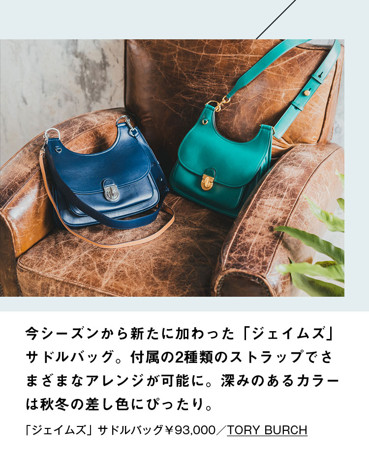 今シーズンから新たに加わった「ジェイムズ」サドルバッグ。付属の2種類のストラップでさまざまなアレンジが可能に。深みのあるカラーは秋冬の差し色にぴったり。「ジェイムズ」サドルバッグ￥93,000／TORY BURCH