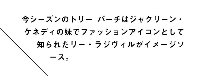 今シーズンのトリー バーチはジャクリーン・ケネディの妹でファッションアイコンとして知られたリー・ラジヴィルがイメージソース。
