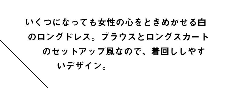 いくつになっても女性の心をときめかせる白のロングドレス。ブラウスとロングスカートのセットアップ風なので、着回ししやすいデザイン。