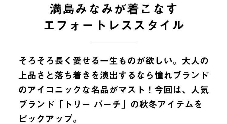 満島みなみが着こなすエフォートレススタイル そろそろ長く愛せる一生ものが欲しい。大人の上品さと落ち着きを演出するなら憧れブランドのアイコニックな名品がマスト！今回は、人気ブランド「トリー バーチ」の秋冬アイテムをピックアップ。