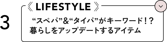 3 LIFESTYLE ”スペパ”＆”タイパ”がキーワード！？暮らしをアップデートするアイテム
