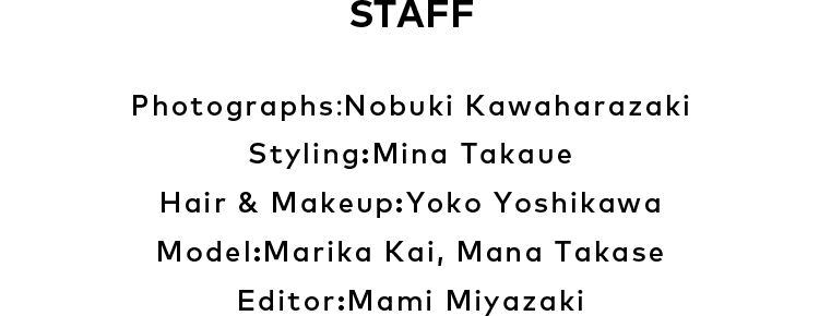 STAFF Photographs：Nobuki Kawaharazaki、Styling：Mina Takaue、Hair & Makeup：Yoko Yoshikawa、Model：Marika Kai, Mana Takase、Editor：Mami Miyazaki