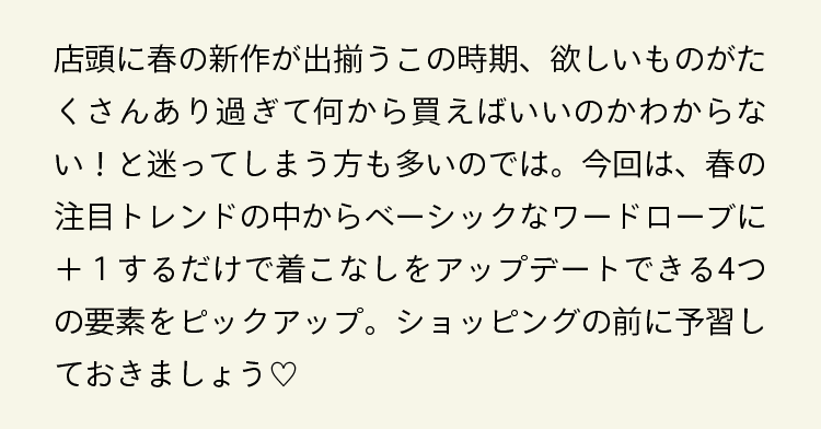 店頭に春の新作が出揃うこの時期、欲しいものがたくさんあり過ぎて何から買えばいいのかわからない！と迷ってしまう方も多いのでは。今回は、春の注目トレンドの中からベーシックなワードローブに＋１するだけで着こなしをアップデートできる4つの要素をピックアップ。ショッピングの前に予習しておきましょう♡