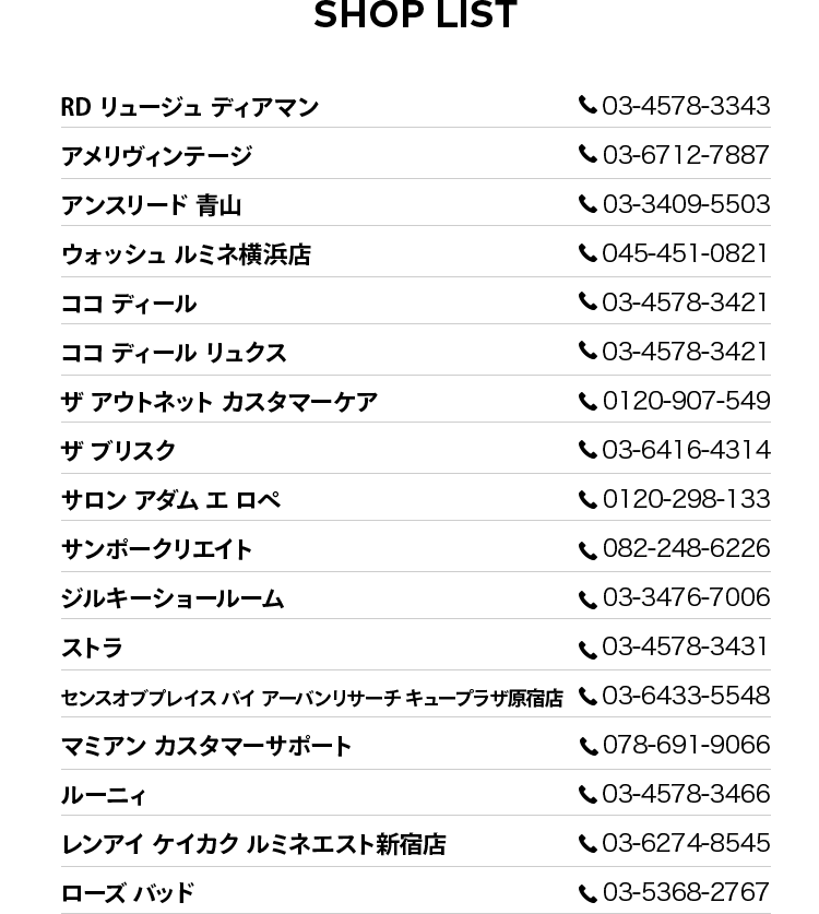 SHOP LIST  RD リュージュ ディアマン tel:03-4578-3343 、アメリヴィンテージ tel:03-6712-7887 、アンスリード 青山 tel:03-3409-5503 、ウォッシュ ルミネ横浜店 tel:045-451-0821 、ココ ディール tel:03-4578-3421 、ココ ディール リュクス tel:03-4578-3421 、ザ アウトネット カスタマーケア tel:0120-907-549 、ザ ブリスク tel:03-6416-4314 、サロン アダム エ ロペ tel:0120-298-133 、サンポークリエイト tel:082-248-6226 、ジルキーショールーム tel:03-3476-7006 、ストラ tel:03-4578-3431 、センスオブプレイス バイ アーバンリサーチ キュープラザ原宿店 tel:03-6433-5548 、マミアン カスタマーサポート tel:078-691-9066 、ルーニィ tel:03-4578-3466 、レンアイ ケイカク ルミネエスト新宿店 tel:03-6274-8545 、ローズ バッド tel:03-5368-2767 