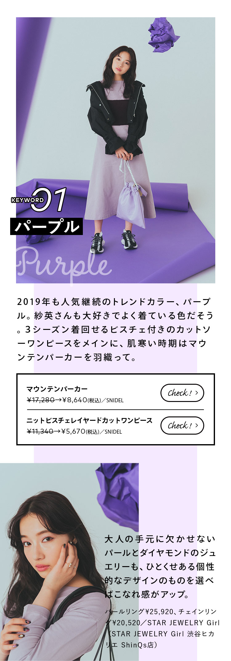 Keyword 01 パープル 2019年も人気継続のトレンドカラー、パープル。紗英さんも大好きでよく着ている色だそう。3シーズン着回せるビスチェ付きのカットソーワンピースをメインに、肌寒い時期はマウンテンパーカーを羽織って。 大人の手元に欠かせないパールとダイヤモンドのジュエリーも、ひとくせある個性的なデザインのものを選べばこなれ感がアップ。 パールリング¥25,920、チェインリング¥20,520/STAR JEWELRY Girl(STAR JEWELRY Girl 渋谷ヒカリエ ShinQs店)