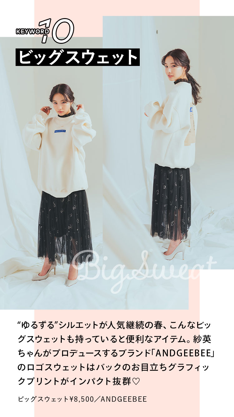 Keyword 10 ビッグスウェット “ゆるずる”シルエットが人気継続の春、こんなビッグスウェットも持っていると便利なアイテム。紗英ちゃんがプロデュースするブランド「ANDGEEBEE」のロゴスウェットはバックのお目立ちグラフィックプリントがインパクト抜群♡ ビッグスウェット¥8,500/ANDGEEBEE