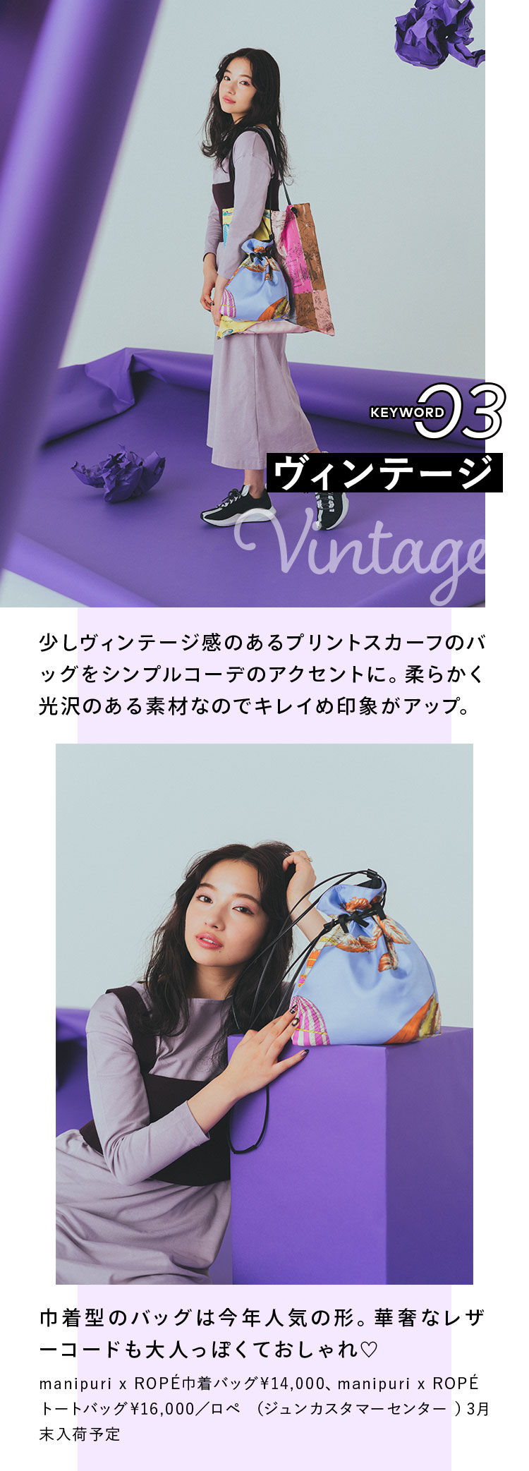 Keyword 03 ヴィンテージ 少しヴィンテージ感のあるプリントスカーフのバッグをシンプルコーデのアクセントに。柔らかく光沢のある素材なのでキレイめ印象がアップ。 巾着型のバッグは今年人気の形。華奢なレザーコードも大人っぽくておしゃれ♡ manipuri x ROPÉ巾着バッグ¥14,000、manipuri x ROPÉトートバッグ¥16,000/ロペ (ジュンカスタマーセンター )3月末入荷予定