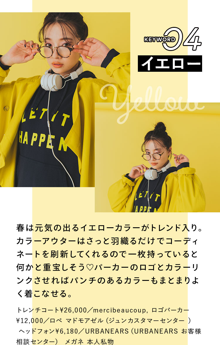 Keyword 04 イエロー 春は元気の出るイエローカラーがトレンド入り。カラーアウターはさっと羽織るだけでコーディネートを刷新してくれるので一枚持っていると何かと重宝しそう♡ パーカーのロゴとカラーリンクさせればパンチのあるカラーもまとまりよく着こなせる。 トレンチコート¥26,000/mercibeaucoup, ロゴパーカー¥12,000/ロペ マドモアゼル(ジュンカスタマーセンター ), ヘッドフォン¥6,180/URBANEARS(URBANEARS お客様相談センター) メガネ 本人私物