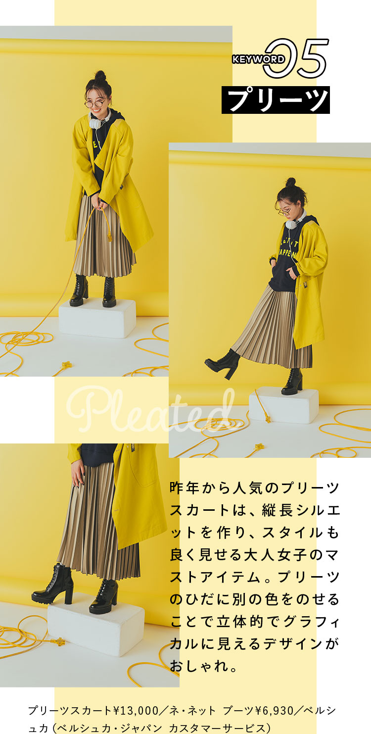 Keyword 05 プリーツ 昨年から人気のプリーツスカートは、縦長シルエットを作り、スタイルも良く見せる大人女子のマストアイテム。プリーツのひだに別の色をのせることで立体的でグラフィカルに見えるデザインがおしゃれ。 プリーツスカート¥13,000/ネ・ネット ブーツ¥6,930/ベルシュカ(ベルシュカ・ジャパン カスタマーサービス)