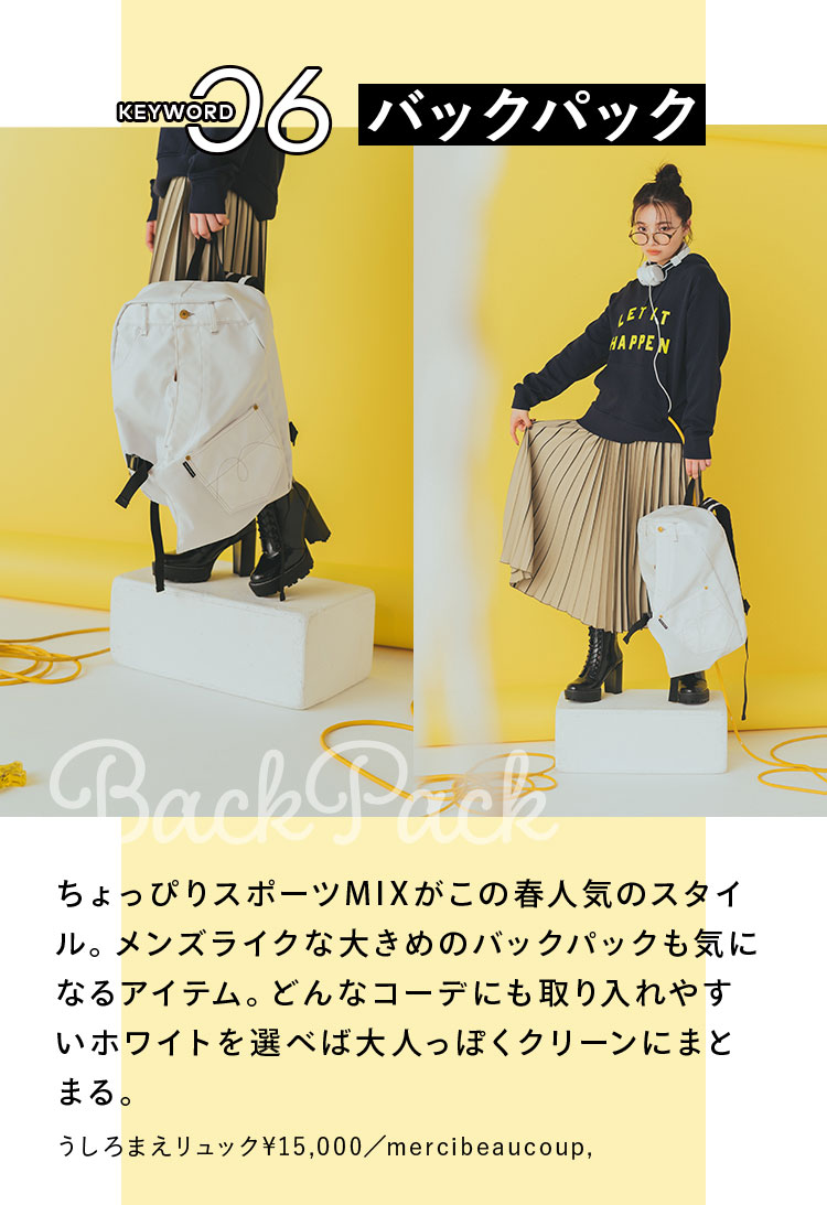 Keyword 06 バックパック ちょっぴりスポーツMIXがこの春人気のスタイル。メンズライクな大きめのバックパックも気になるアイテム。どんなコーデにも取り入れやすいホワイトを選べば大人っぽくクリーンにまとまる。 うしろまえリュック¥15,000/mercibeaucoup,