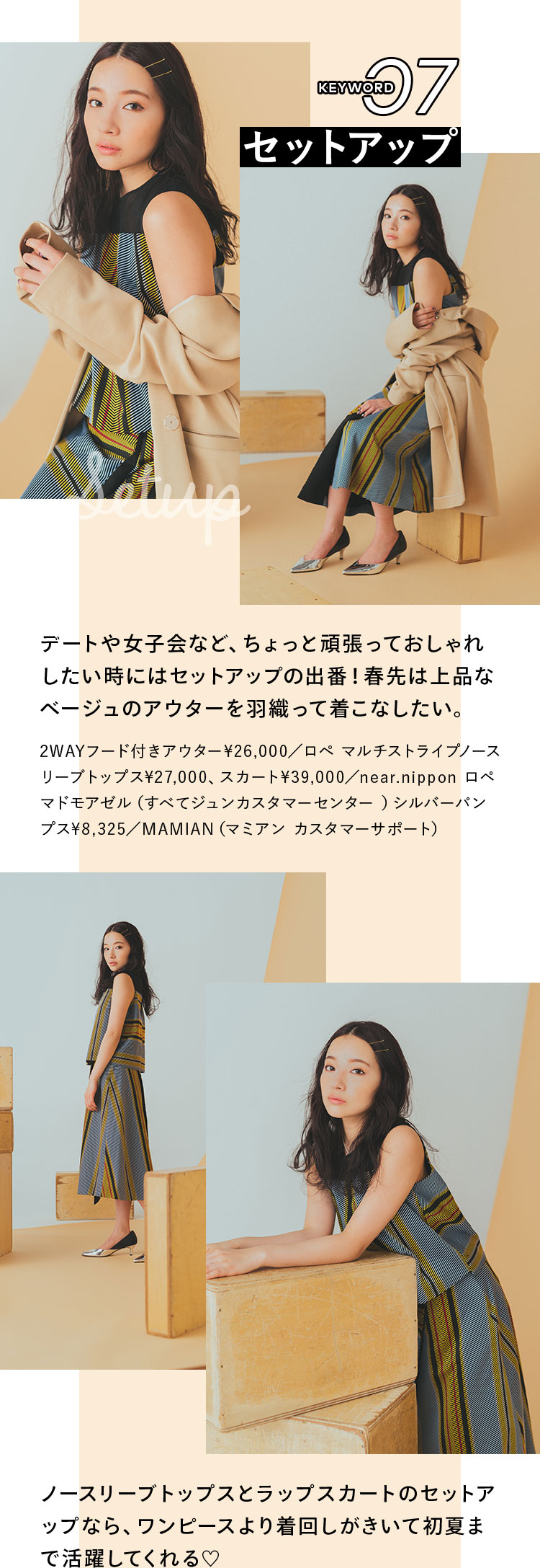 Keyword 07 セットアップ デートや女子会など、ちょっと頑張っておしゃれしたい時にはセットアップの出番!春先は上品なベージュのアウターを羽織って着こなしたい。 2WAYフード付きアウター¥26,000/ロペ マルチストライプノースリーブトップス¥27,000、スカート¥39,000/near.nippon ロペ マドモアゼル(すべてジュンカスタマーセンター ), シルバーパンプス¥8,325/MAMIAN(マミアン カスタマーサポート) ノースリーブトップスとラップスカートのセットアップなら、ワンピースより着回しがきいて初夏まで活躍してくれる♡