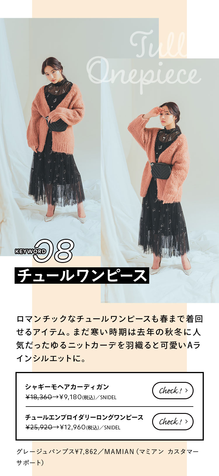 Keyword 08 チュールワンピース ロマンチックなチュールワンピースも春まで着回せるアイテム。まだ寒い時期は去年の秋冬に人気だったゆるニットカーデを羽織ると可愛いAラインシルエットに。 グレージュパンプス¥7,862/MAMIAN(マミアン カスタマーサポート)