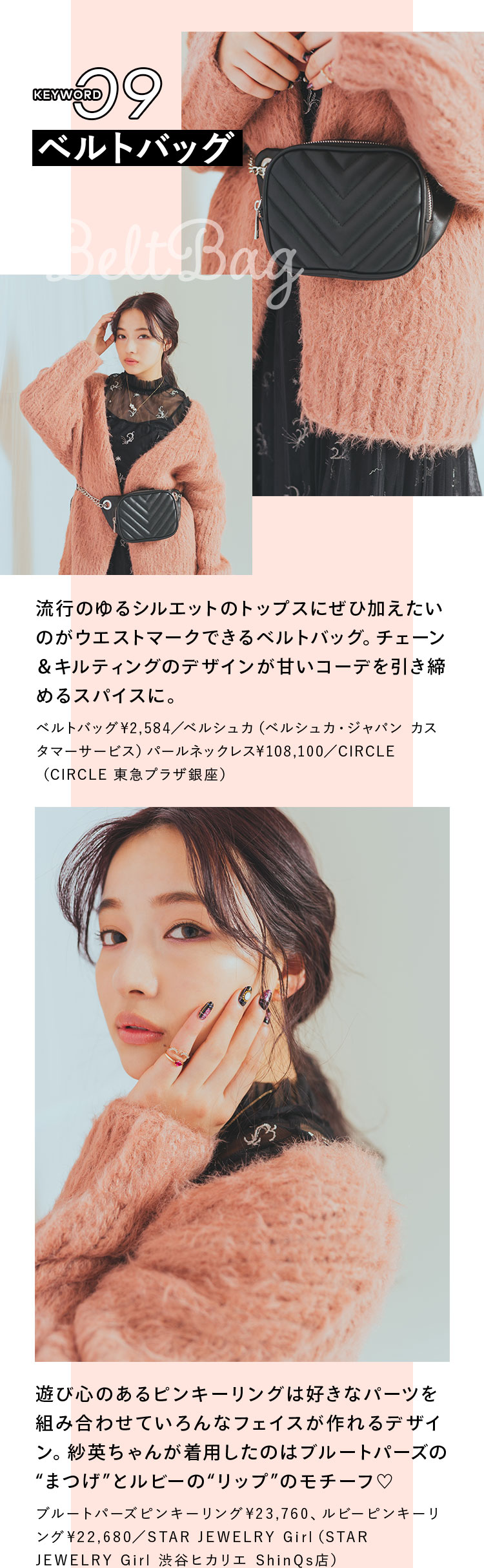 Keyword 09 ベルトバッグ 流行のゆるシルエットのトップスにぜひ加えたいのがウエストマークできるベルトバッグ。チェーン&キルティングのデザインが甘いコーデを引き締めるスパイスに。 ベルトバッグ¥2,584/ベルシュカ(ベルシュカ・ジャパン カスタマーサービス), パールネックレス¥108,100/CIRCLE(CIRCLE 東急プラザ銀座) 遊び心のあるピンキーリングは好きなパーツを組み合わせていろんなフェイスが作れるデザイン。紗英ちゃんが着用したのはブルートパーズの“まつげ”とルビーの“リップ”のモチーフ♡ ブルートパーズピンキーリング¥23,760、ルビーピンキーリング¥22,680/STAR JEWELRY Girl(STAR JEWELRY Girl 渋谷ヒカリエ ShinQs店)