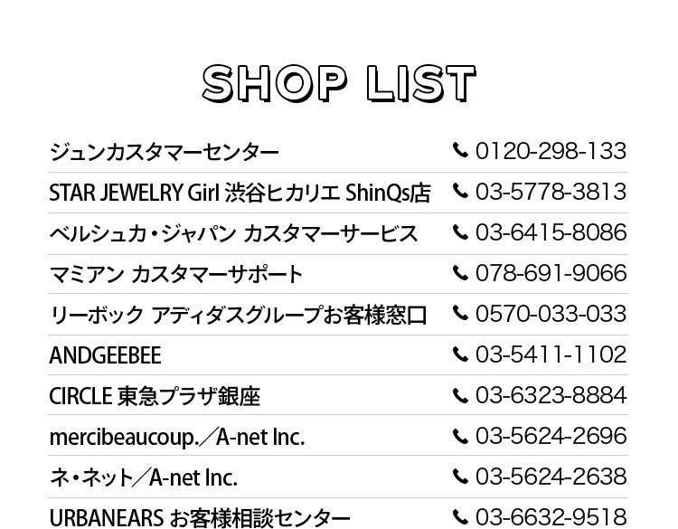 Shop List ジュンカスタマーセンター TEL0120-298-133, STAR JEWELRY Girl 渋谷ヒカリエ ShinQs店 TEL03-5778-3813, ベルシュカ・ジャパン カスタマーサービス TEL03-6415-8086, マミアン カスタマーサポート TEL078-691-9066, リーボック アディダスグループお客様窓口 TEL0570-033-033, ANDGEEBEE TEL03-5411-1102, CIRCLE 東急プラザ銀座 TEL03-6323-8884, mercibeaucoup./A-net Inc. TEL03-5624-2696, ネ・ネット/A-net Inc. TEL03-5624-2638, URBANEARS お客様相談センター 03-6632-9518