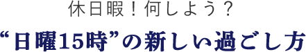 休日暇！何しよう？“日曜15時”の新しい過ごし方