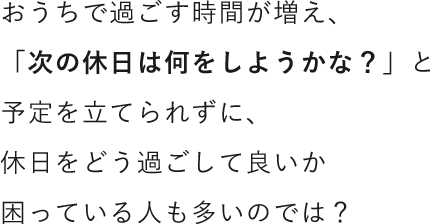 おうちで過ごす時間が増え、「次の休日は何をしようかな？」と予定を立てられずに、休日をどう過ごして良いか困っている人も多いのでは？