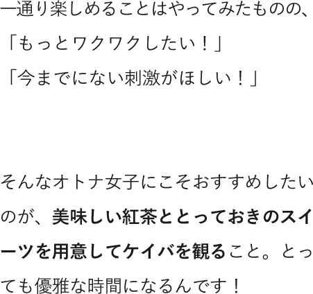 一通り楽しめることはやってみたものの、「もっとワクワクしたい！」「今までにない刺激がほしい！」そんなオトナ女子にこそおすすめしたいのが、美味しい紅茶ととっておきのスイーツを用意してケイバを観ること。とっても優雅な時間になるんです！
