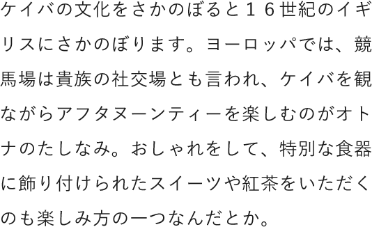 ケイバの文化をさかのぼると１６世紀のイギリスにさかのぼります。ヨーロッパでは、競馬場は貴族の社交場とも言われ、ケイバを観ながらアフタヌーンティーを楽しむのがオトナのたしなみ。おしゃれをして、特別な食器に飾り付けられたスイーツや紅茶をいただくのも楽しみ方の一つなんだとか。