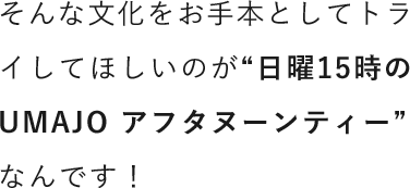 そんな文化をお手本としてトライしてほしいのが“日曜15時のUMAJO アフタヌーンティー”なんです！