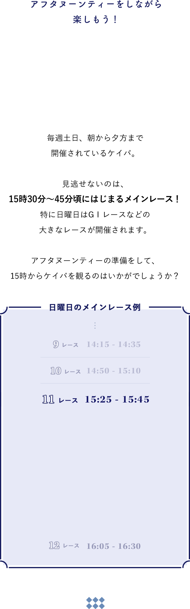 毎週土日、朝から夕方まで開催されているケイバ。見逃せないのは、15時30分～45分頃にはじまるメインレース！特に日曜日はGⅠレースなどの大きなレースが開催されます。アフタヌーンティーの準備をして、15時からケイバを観るのはいかがでしょうか？