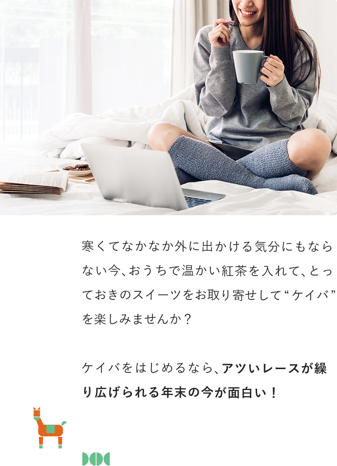 寒くてなかなか外に出かける気分にもならない今、おうちで温かい紅茶を入れて、とっておきのスイーツをお取り寄せして“ケイバ”を楽しみませんか？ケイバをはじめるなら、アツいレースが繰り広げられる年末の今が面白い！