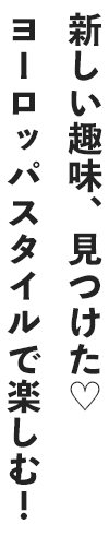 新しい趣味、見つけた♡ヨーロッパスタイルで楽しむ！