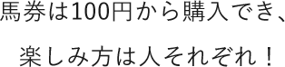 馬券は100円から購入でき、楽しみ方は人それぞれ！