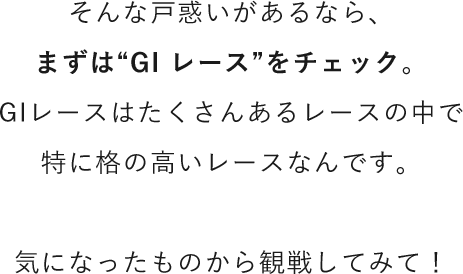 そんな戸惑いがあるなら、まずは“GI レース”をチェック。GIレースはたくさんあるレースの中で特に格の高いレースなんです。気になったものから観戦してみて！