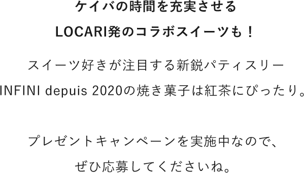 ケイバの時間を充実させるLOCARI発のコラボスイーツも！スイーツ好きが注目する新鋭パティスリーINFINI depuis 2020の焼き菓子は紅茶にぴったり。プレゼントキャンペーンを実施中なので、ぜひ応募してくださいね。