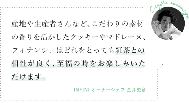 産地や生産者さんなど、こだわりの素材の香りを活かしたクッキーやマドレーヌ、フィナンシェはどれをとっても紅茶との相性が良く、至福の時をお楽しみいただけます。（INFINI オーナーシェフ 金井史章）