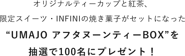 オリジナルティーカップと紅茶、限定スイーツ・INFINIの焼き菓子がセットになった“UMAJO アフタヌーンティーBOX”を抽選で100名にプレゼント！