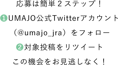 応募は簡単２ステップ！ ❶UMAJO公式Twitterアカウント（@umajo_jra）をフォロー ❷対象投稿をリツイート この機会をお見逃しなく！