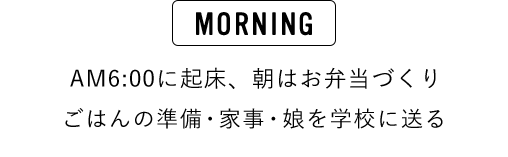 MORNING AM6:00に起床、朝はお弁当づくり ごはんの準備・家事・娘さんを学校に送る