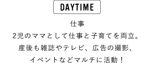 DAYTIME 仕事 ２児のママとして仕事と子育てを両立。産後も雑誌やテレビ、広告の撮影、イベントなどマルチに活動！