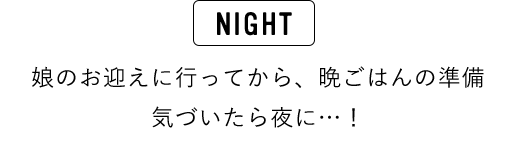 NIGHT 娘のお迎えに行ってから、晩ごはんの準備 気づいたら夜に…！