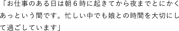 「お仕事のある日は朝6時に起きてから夜までとにかくあっという間です。忙しい中でも娘との時間を大切にして過ごしています」